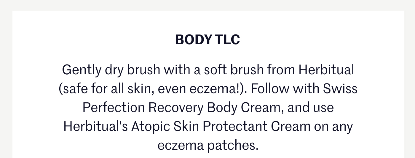 BODY TLC Gently dry brush with a soft brush from Herbitual (safe for all skin, even eczema!). Follow with Swiss Perfection Recovery Body Cream, and use Herbitual's Atopic Skin Protectant Cream on any eczema patches.