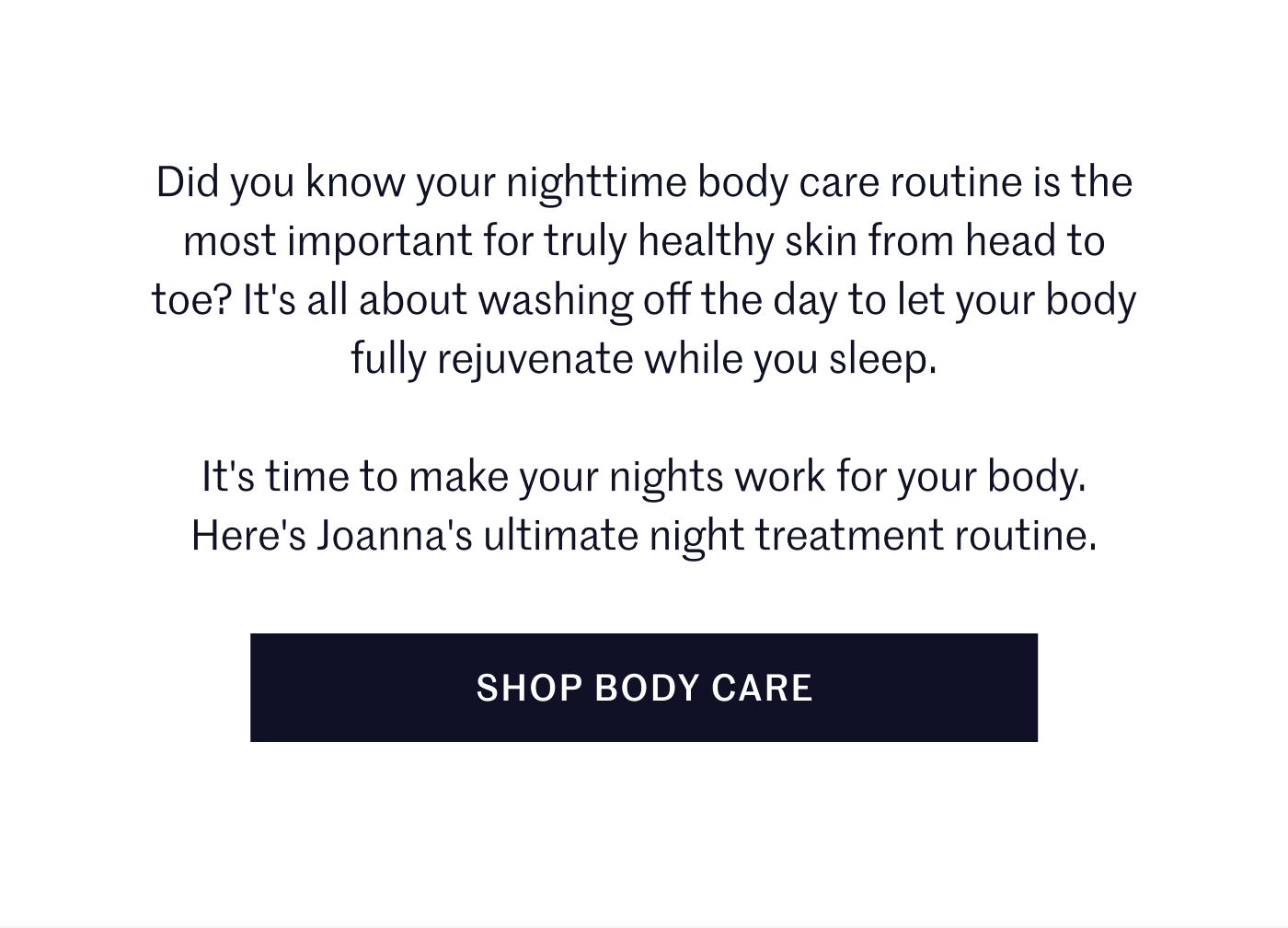 Did you know your nighttime body care routine is the most important for truly healthy skin from head to toe? It's all about washing off the day to let your body fully rejuvenate while you sleep.  It's time to make your nights work for your body. Here's Joanna's ultimate night treatment routine.  SHOP BODY CARE