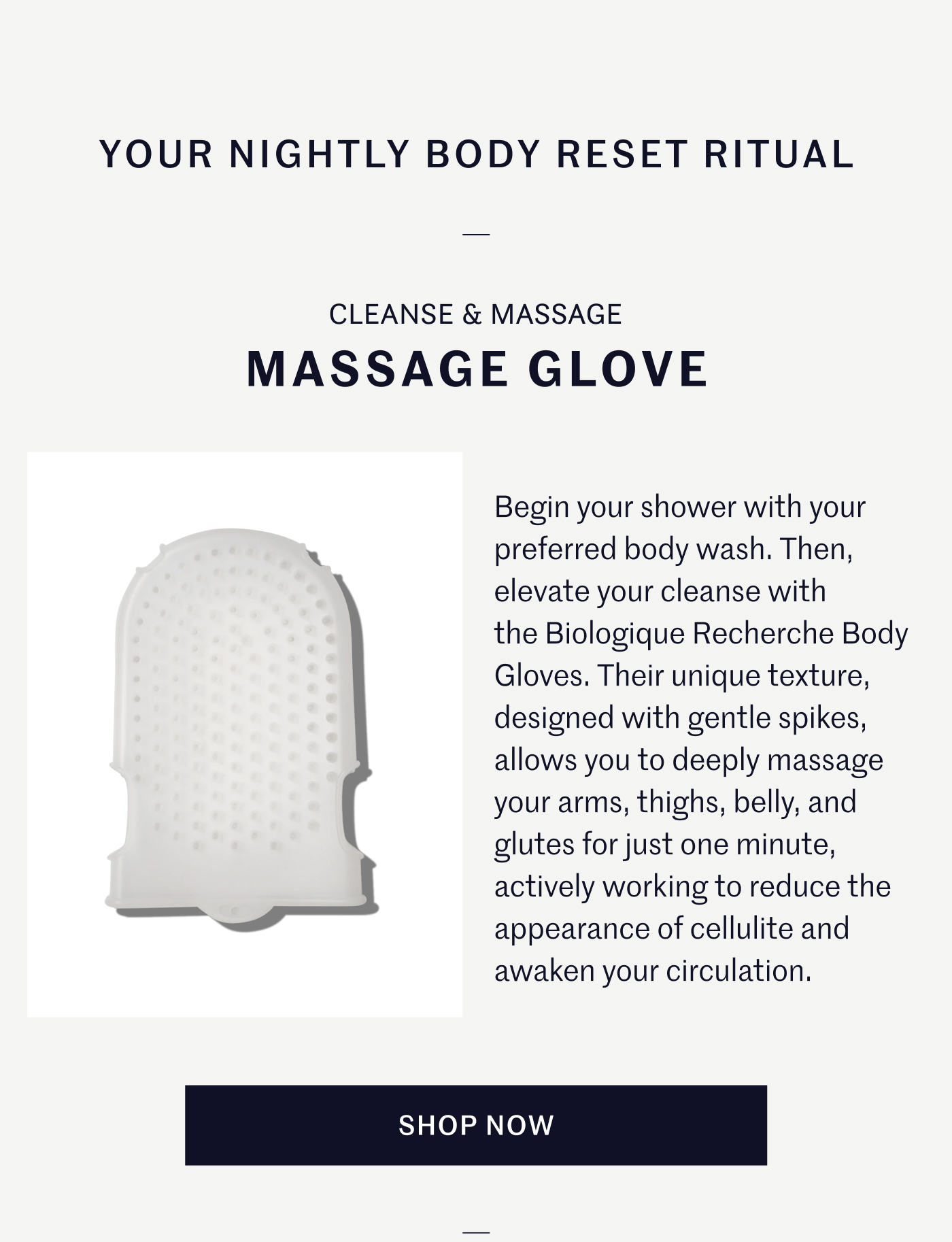 YOUR NIGHTLY BODY RESET RITUAL CLEANSE & MASSAGE MASSAGE GLOVE  Begin your shower with your preferred body wash. Then, elevate your cleanse with the Biologique Recherche Body Gloves. Their unique texture, designed with gentle spikes, allows you to deeply massage your arms, thighs, belly, and glutes for just one minute, actively working to reduce the appearance of cellulite and awaken your circulation.  SHOP NOW