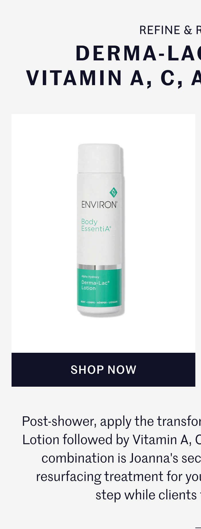 REFINE & REPAIR DERMA-LAC LOTION & VITAMIN A, C, AND E BODY OIL Post-shower, apply the transformative duo: Environ Derma-lac Lotion followed by Vitamin A, C, and E Body Oil. This powerful combination is Joanna's secret to achieving an ultimate resurfacing treatment for your body, an often-overlooked step while clients focus on face only.