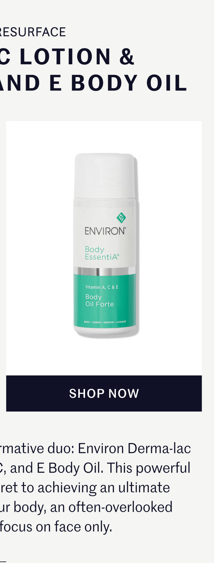 REFINE & REPAIR DERMA-LAC LOTION & VITAMIN A, C, AND E BODY OIL Post-shower, apply the transformative duo: Environ Derma-lac Lotion followed by Vitamin A, C, and E Body Oil. This powerful combination is Joanna's secret to achieving an ultimate resurfacing treatment for your body, an often-overlooked step while clients focus on face only.