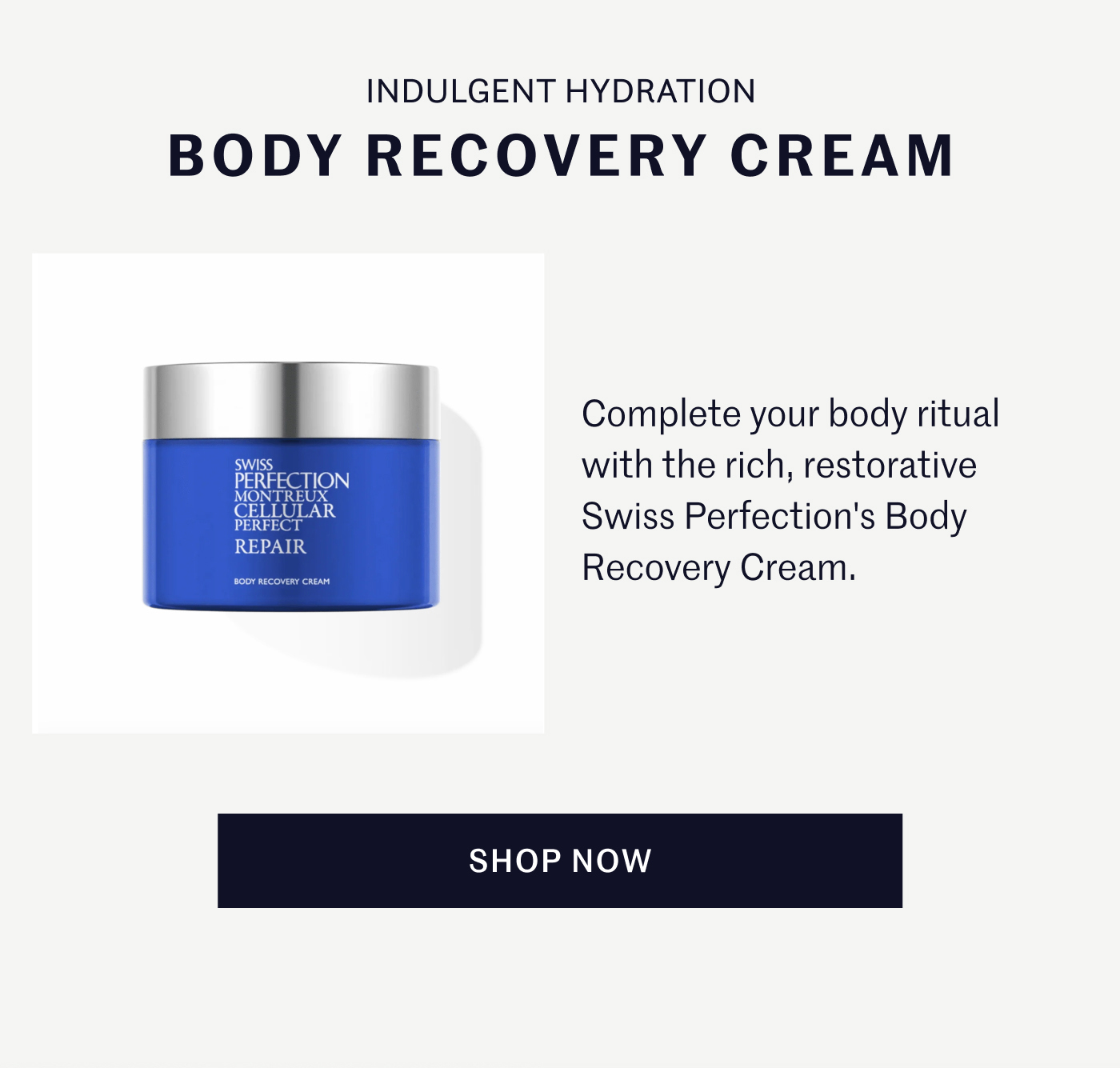 INDULGENT HYDRATION BODY RECOVERY CREAM  Complete your body ritual with the rich, restorative Swiss Perfection's Body Recovery Cream.  SHOP NOW