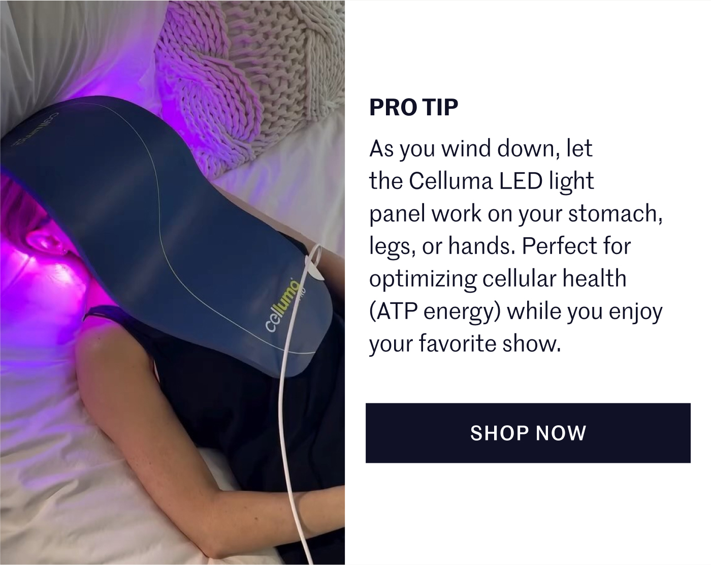PRO TIP As you wind down, let the Celluma LED light panel work on your stomach, legs, or hands. Perfect for optimizing cellular health (ATP energy) while you enjoy your favorite show.  SHOP NOW