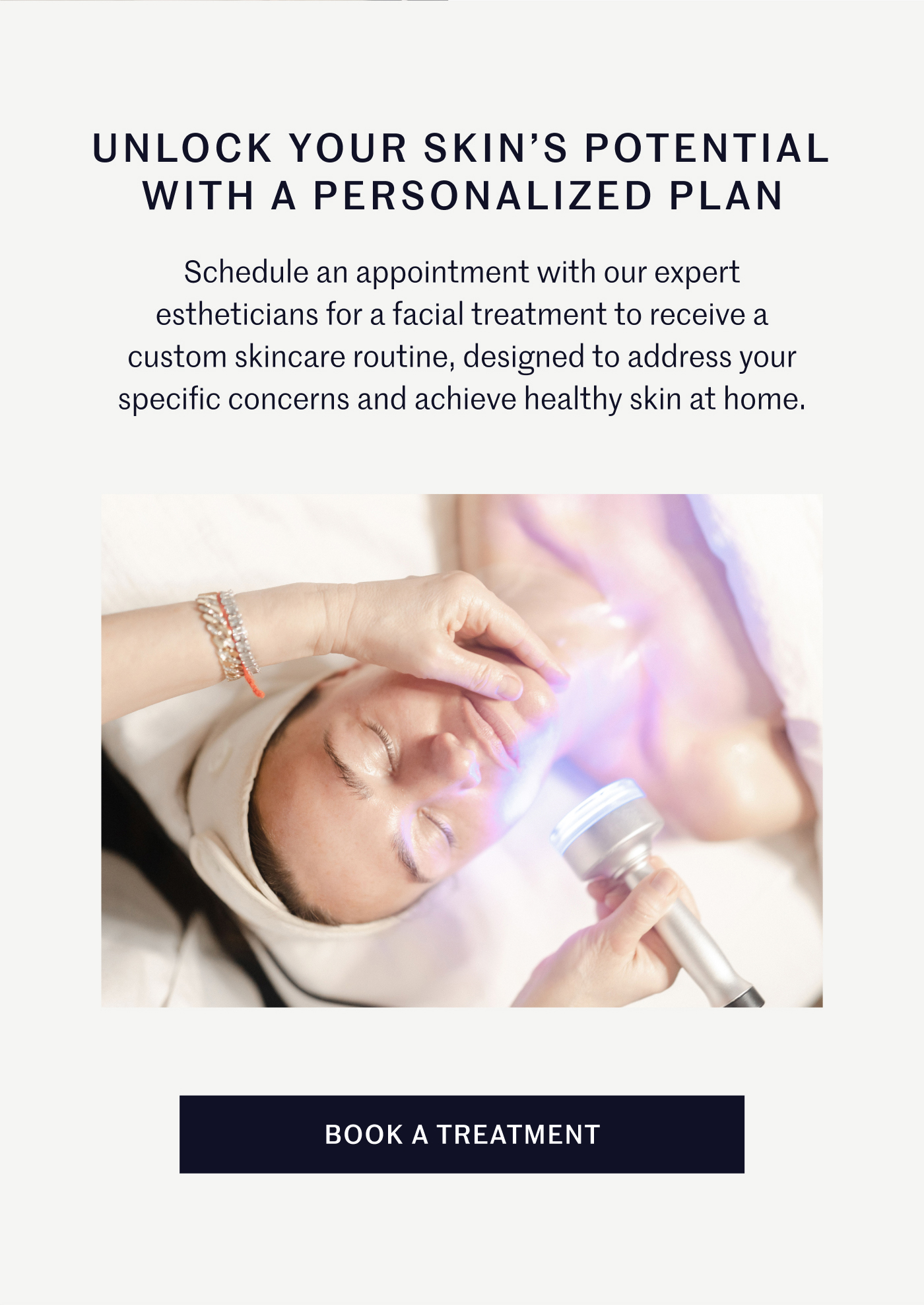 Unlock Your Skin's Potential with A Personalized Plan Schedule an appointment with our expert estheticians for a facial treatment to receive a custom skincare routine, designed to address your specific concerns and achieve healthy skin at home. Book A Treatment