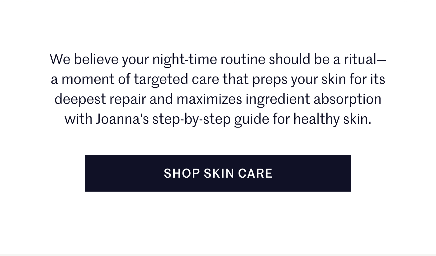We believe your night-time routine should be a ritual— a moment of targeted care that preps your skin for its deepest repair and maximizes ingredient absorption with Joanna's step-by-step guide for healthy skin. SHOP SKIN CARE