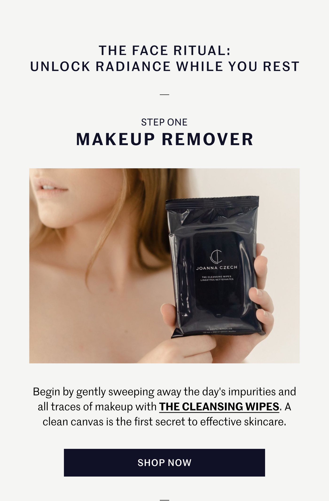 THE FACE RITUAL: UNLOCK RADIANCE WHILE YOU REST STEP ONE – MAKEUP REMOVER Begin by gently sweeping away the day's impurities and all traces of makeup with THE CLEANSING WIPES. A clean canvas is the first secret to effective skincare. SHOP NOW