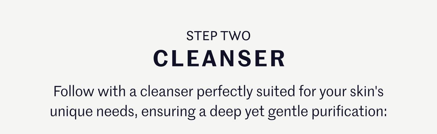 STEP TWO – CLEANSER Follow with a cleanser perfectly suited for your skin's unique needs, ensuring a deep yet gentle purification: