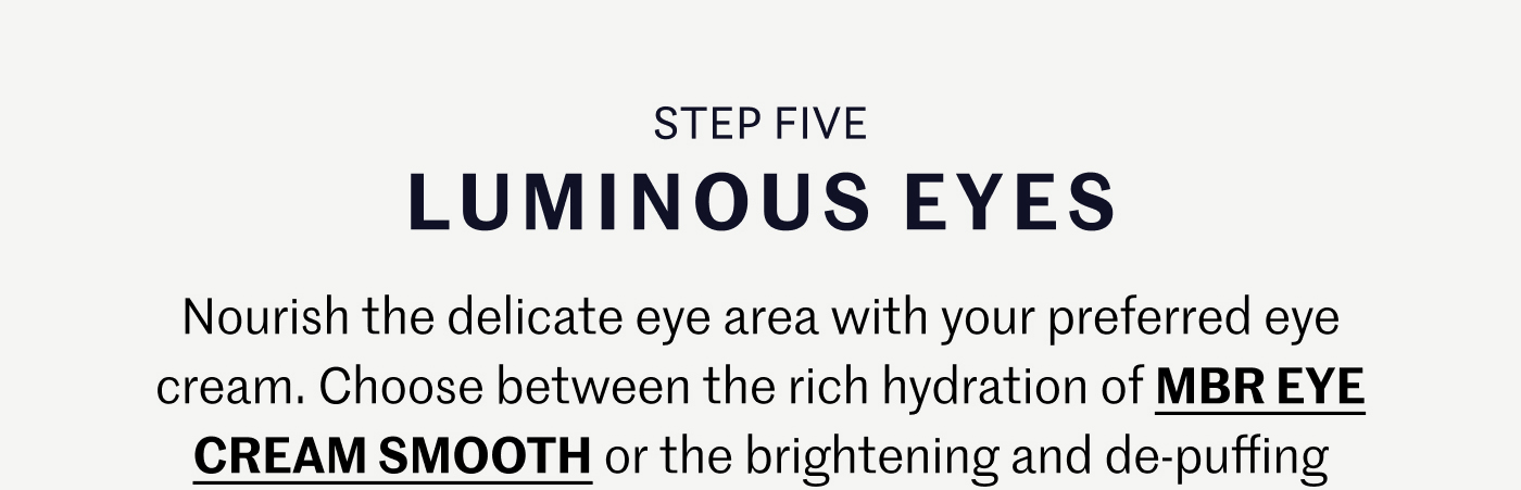 STEP FIVE – LUMINOUS EYES Nourish the delicate eye area with your preferred eye cream. Choose between the rich hydration of MBR EYE CREAM SMOOTH or the brightening and de-puffing benefits of ISDIN K-OX EYE CREAM to revitalize your gaze.
