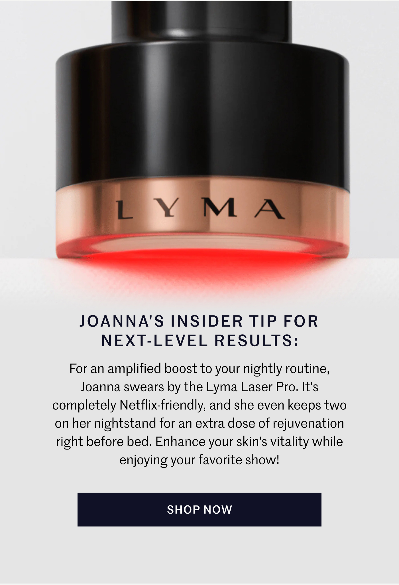 JOANNA'S INSIDER TIP FOR NEXT-LEVEL RESULTS: For an amplified boost to your nightly routine, Joanna swears by the Lyma Laser Pro. It's completely Netflix-friendly, and she even keeps two on her nightstand for an extra dose of rejuvenation right before bed. Enhance your skin's vitality while enjoying your favorite show! SHOP NOW