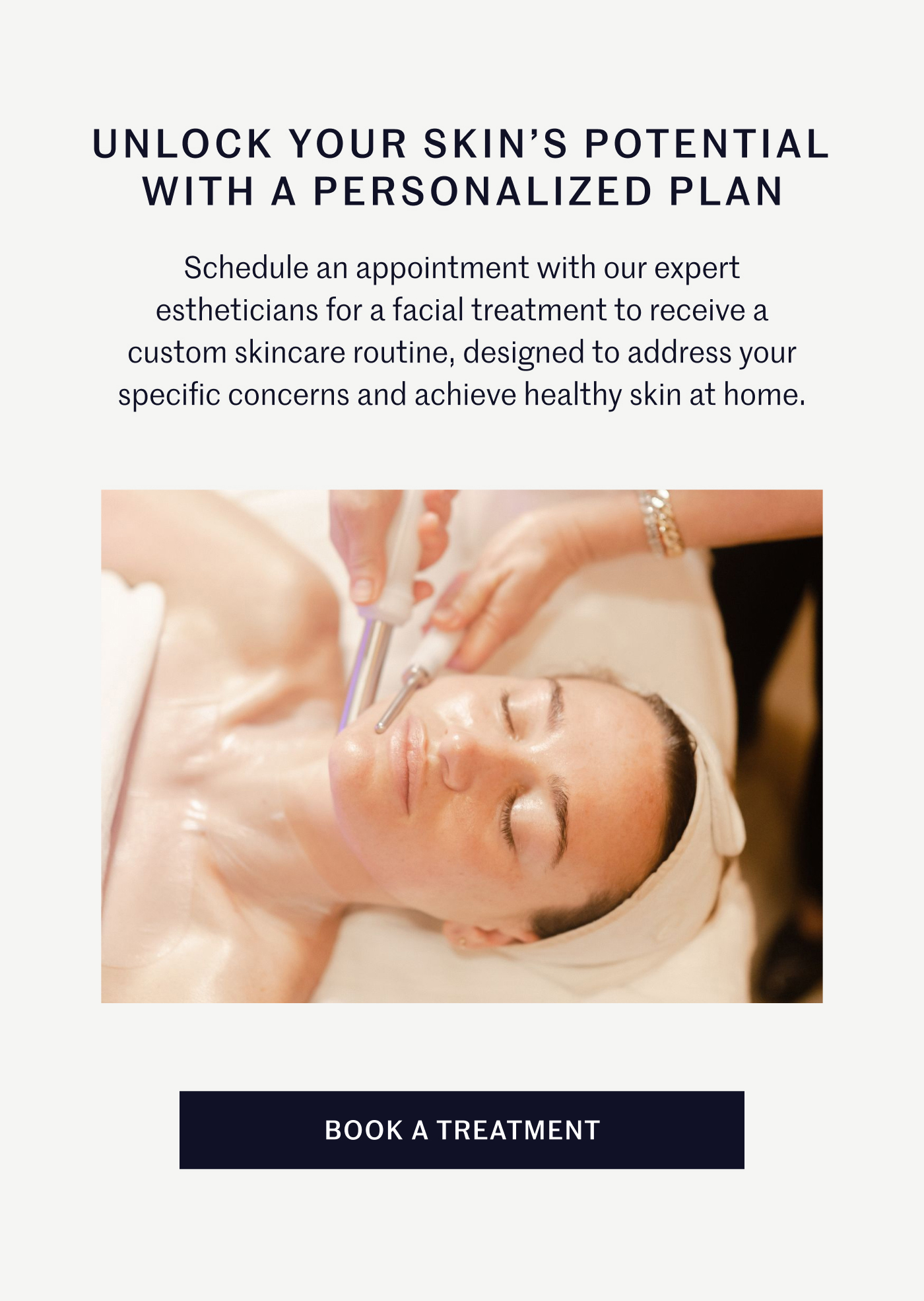 Unlock Your Skin's Potential with A Personalized Plan Schedule an appointment with our expert estheticians for a facial treatment to receive a custom skincare routine, designed to address your specific concerns and achieve healthy skin at home. Book A Treatment