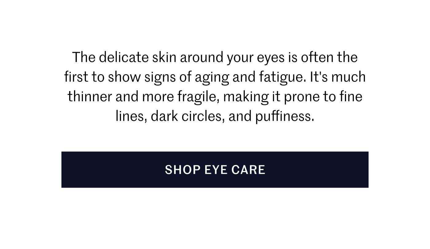 The delicate skin around your eyes is often the first to show signs of aging and fatigue. It's much thinner and more fragile, making it prone to fine lines, dark circles, and puffiness. SHOP EYE CARE