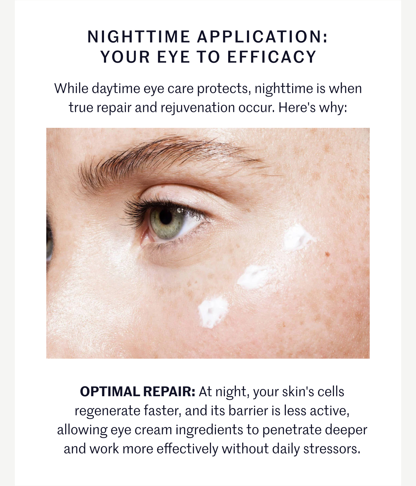 NIGHTTIME APPLICATION: YOUR EYE TO EFFICACY While daytime eye care protects, nighttime is when true repair and rejuvenation occur. Here's why: OPTIMAL REPAIR: At night, your skin's cells regenerate faster, and its barrier is less active, allowing eye cream ingredients to penetrate deeper and work more effectively without daily stressors.
