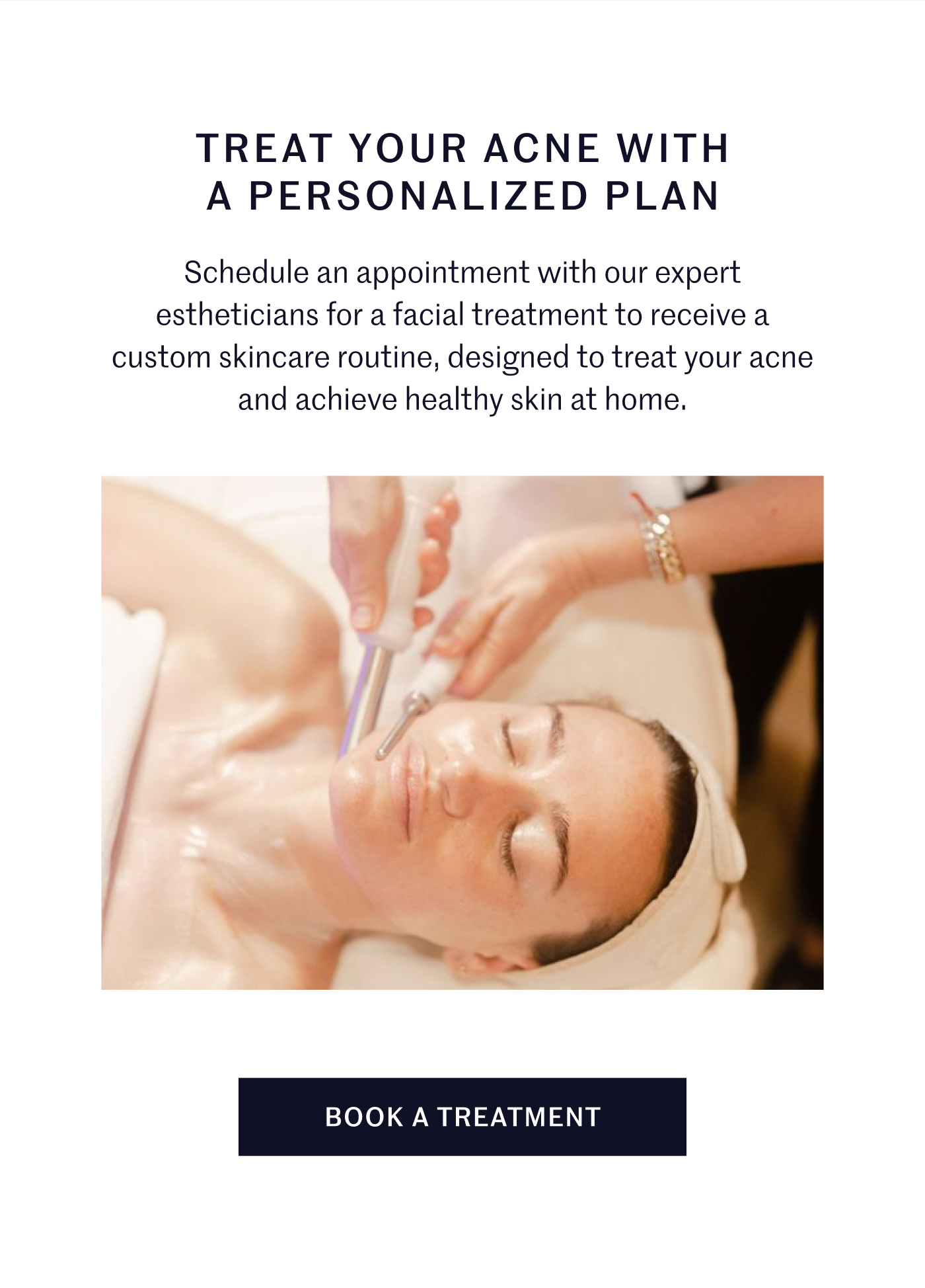 TREAT YOUR ACNE WITH A PERSONALIZED PLAN Schedule an appointment with our expert estheticians for a facial treatment to receive a custom skincare routine, designed to treat your acne and achieve healthy skin at home. BOOK A TREATMENT