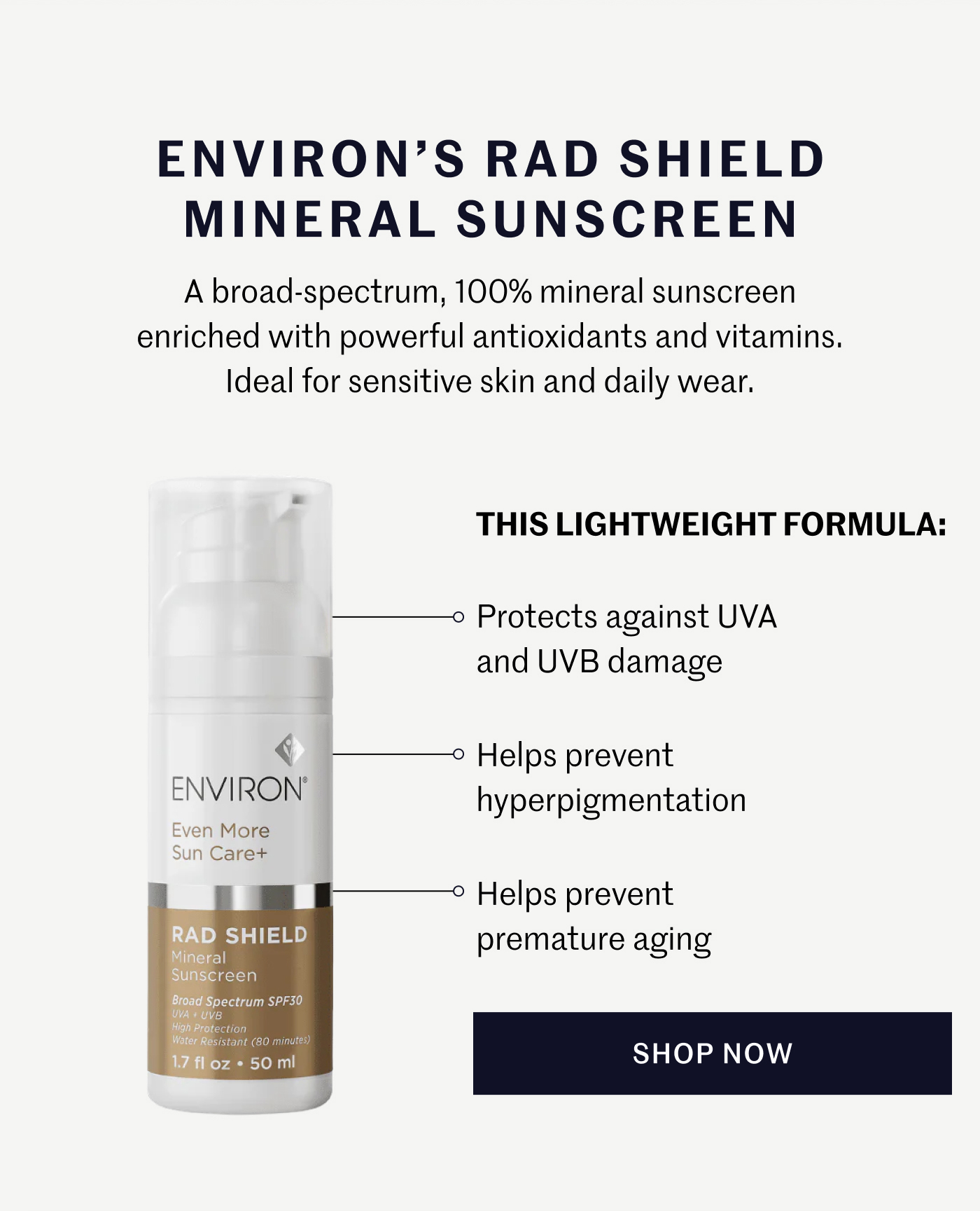 ENVIRON’S RAD SHIELD MINERAL SUNSCREEN A broad-spectrum, 100% mineral sunscreen enriched with powerful antioxidants and vitamins. Ideal for sensitive skin and daily wear.  THIS LIGHTWEIGHT FORMULA:  Protects against UVA and UVB damage  Helps prevent hyperpigmentation  Helps prevent premature aging  SHOP NOW