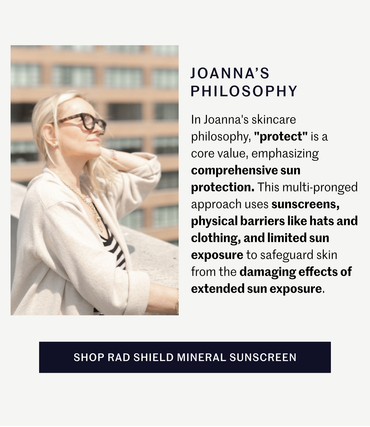 JOANNA’S PHILOSOPHY In Joanna's skincare philosophy, "protect" is a core value, emphasizing comprehensive sun protection. This multi-pronged approach uses sunscreens, physical barriers like hats and clothing, and limited sun exposure to safeguard skin from the damaging effects of extended sun exposure.  SHOP RAD SHIELD MINERAL SUNSCREEN