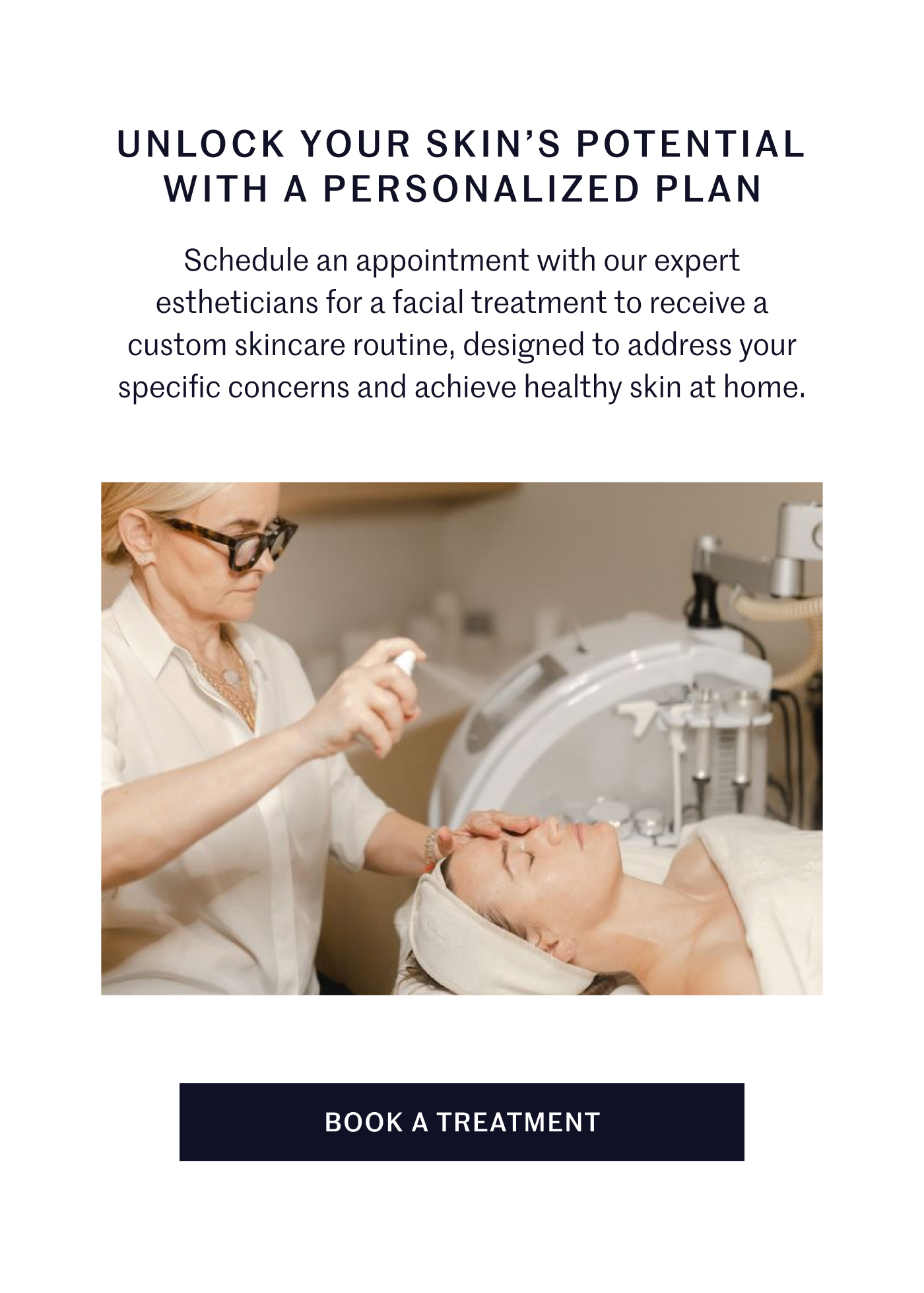 UNLOCK YOUR SKIN’S POTENTIAL WITH A PERSONALIZED PLAN Schedule an appointment with our expert estheticians for a facial treatment to receive a custom skincare routine, designed to address your specific concerns and achieve healthy skin at home.  BOOK A TREATMENT
