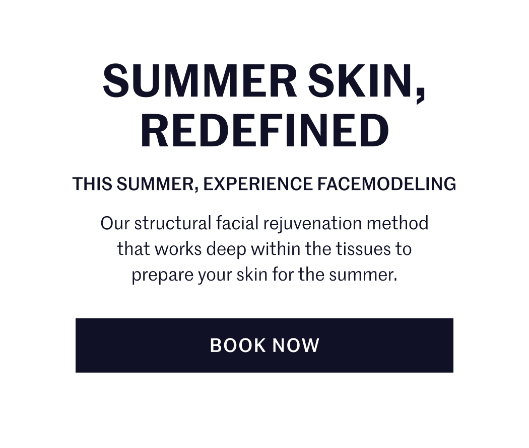 SUMMER SKIN, REDEFINED THIS SUMMER, EXPERIENCE FACEMODELING Our structural facial rejuvenation method that works deep within the tissues to prepare your skin for the summer. BOOK NOW