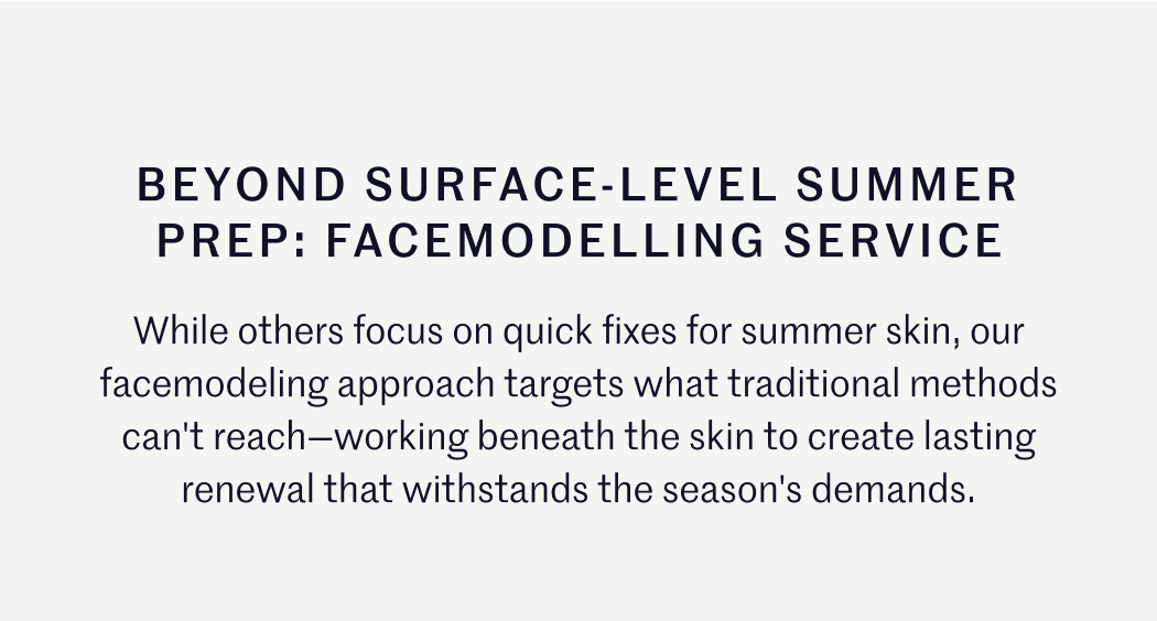BEYOND SURFACE-LEVEL SUMMER PREP: FACEMODELLING SERVICE While others focus on quick fixes for summer skin, our facemodeling approach targets what traditional methods can't reach—working beneath the skin to create lasting renewal that withstands the season's demands.