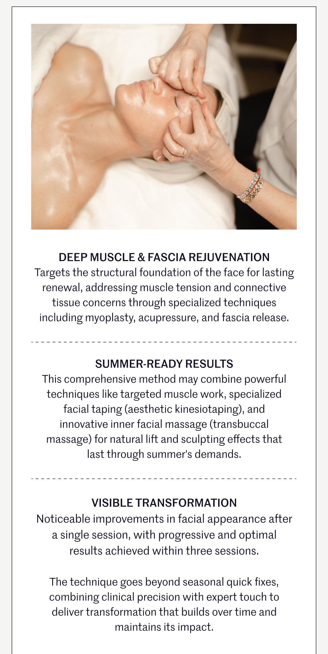 DEEP MUSCLE & FASCIA REJUVENATION Targets the structural foundation of the face for lasting renewal, addressing muscle tension and connective tissue concerns through specialized techniques including myoplasty, acupressure, and fascia release.  SUMMER-READY RESULTS This comprehensive method may combine powerful techniques like targeted muscle work, specialized facial taping (aesthetic kinesiotaping), and innovative inner facial massage (transbuccal massage) for natural lift and sculpting effects that last through summer's demands.  VISIBLE TRANSFORMATION Noticeable improvements in facial appearance after a single session, with progressive and optimal results achieved within three sessions.  The technique goes beyond seasonal quick fixes, combining clinical precision with expert touch to deliver transformation that builds over time and maintains its impact.