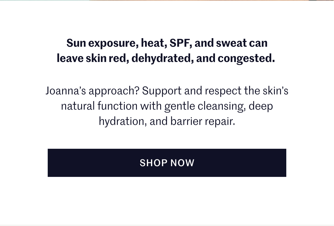 Sun exposure, heat, SPF, and sweat can leave skin red, dehydrated, and congested. Joanna’s approach? Support and respect the skin’s natural function with gentle cleansing, deep hydration, and barrier repair. SHOP NOW