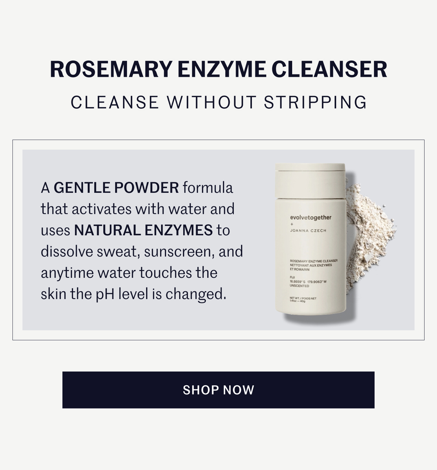 ROSEMARY ENZYME CLEANSER CLEANSE WITHOUT STRIPPING A GENTLE POWDER formula that activates with water and uses NATURAL ENZYMES to dissolve sweat, sunscreen, and anytime water touches the skin the pH level is changed. SHOP NOW