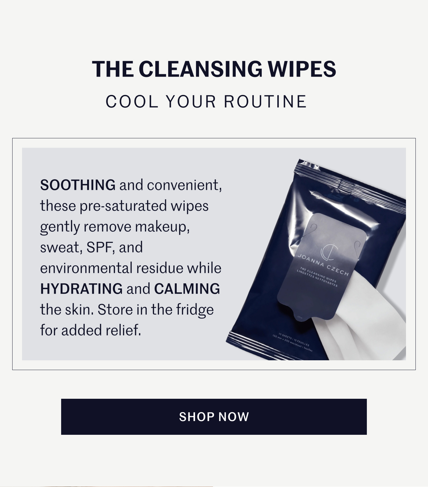 THE CLEANSING WIPES COOL YOUR ROUTINE SOOTHING and convenient, these pre-saturated wipes gently remove makeup, sweat, SPF, and environmental residue while HYDRATING and CALMING the skin. Store in the fridge for added relief. SHOP NOW