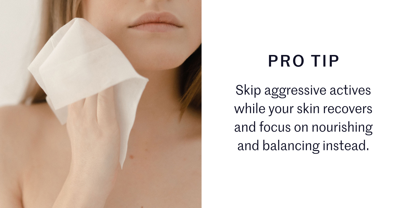 PRO TIP Skip aggressive actives while your skin recovers and focus on nourishing and balancing instead.