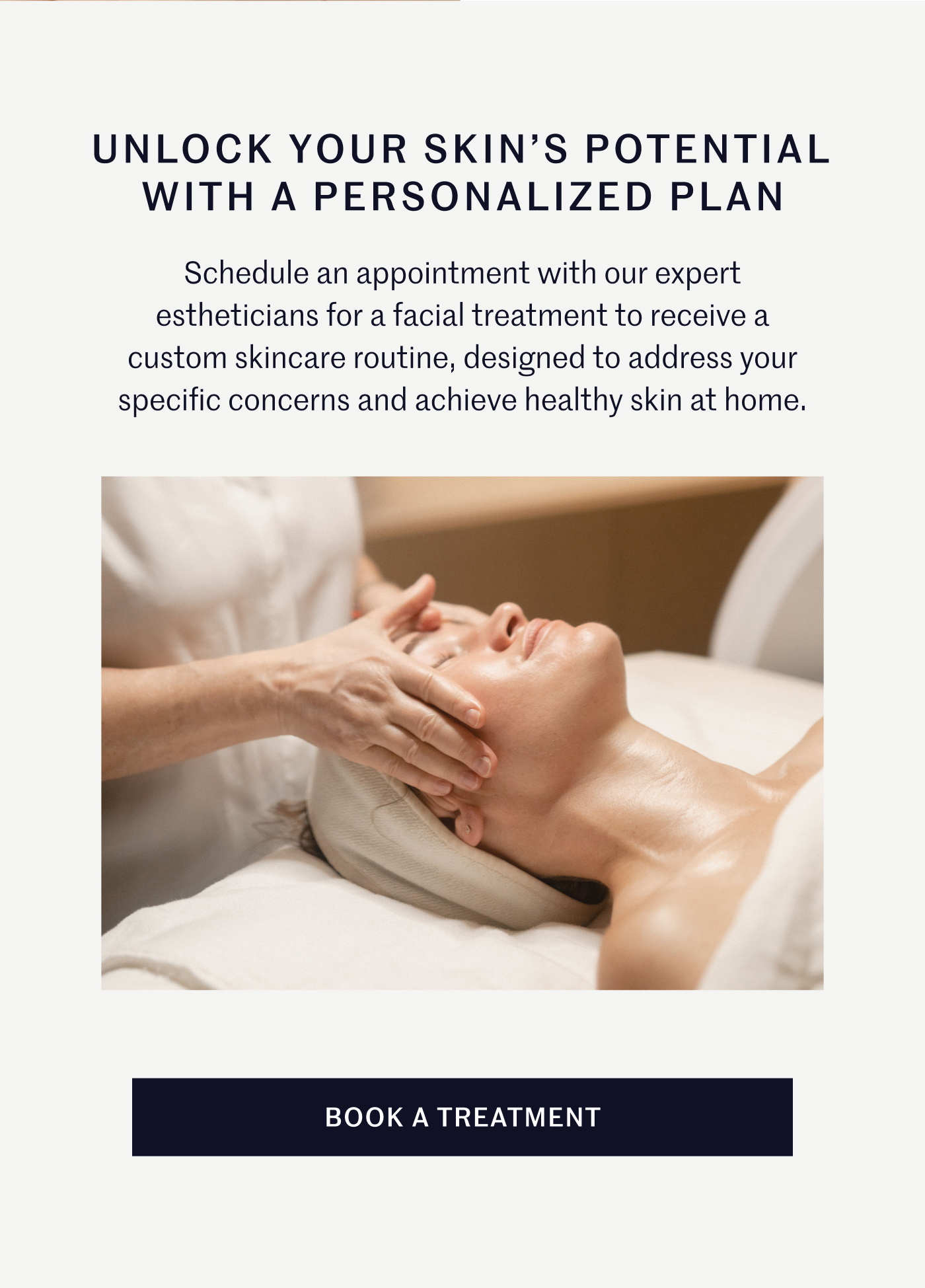UNLOCK YOUR SKIN’S POTENTIAL WITH A PERSONALIZED PLAN Schedule an appointment with our expert estheticians for a facial treatment to receive a custom skincare routine, designed to address your specific concerns and achieve healthy skin at home. BOOK A TREATMENT