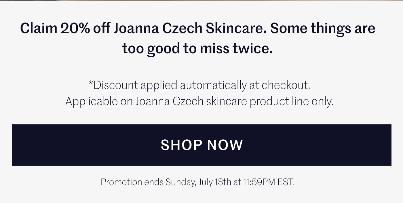 Claim 20% off Joanna Czech Skincare. Some things are too good to miss twice. Discount applied automatically at checkout. Applicable on Joanna Czech skincare product line only. SHOP NOW Promotion ends Sunday, July 13th at 11:59PM EST.