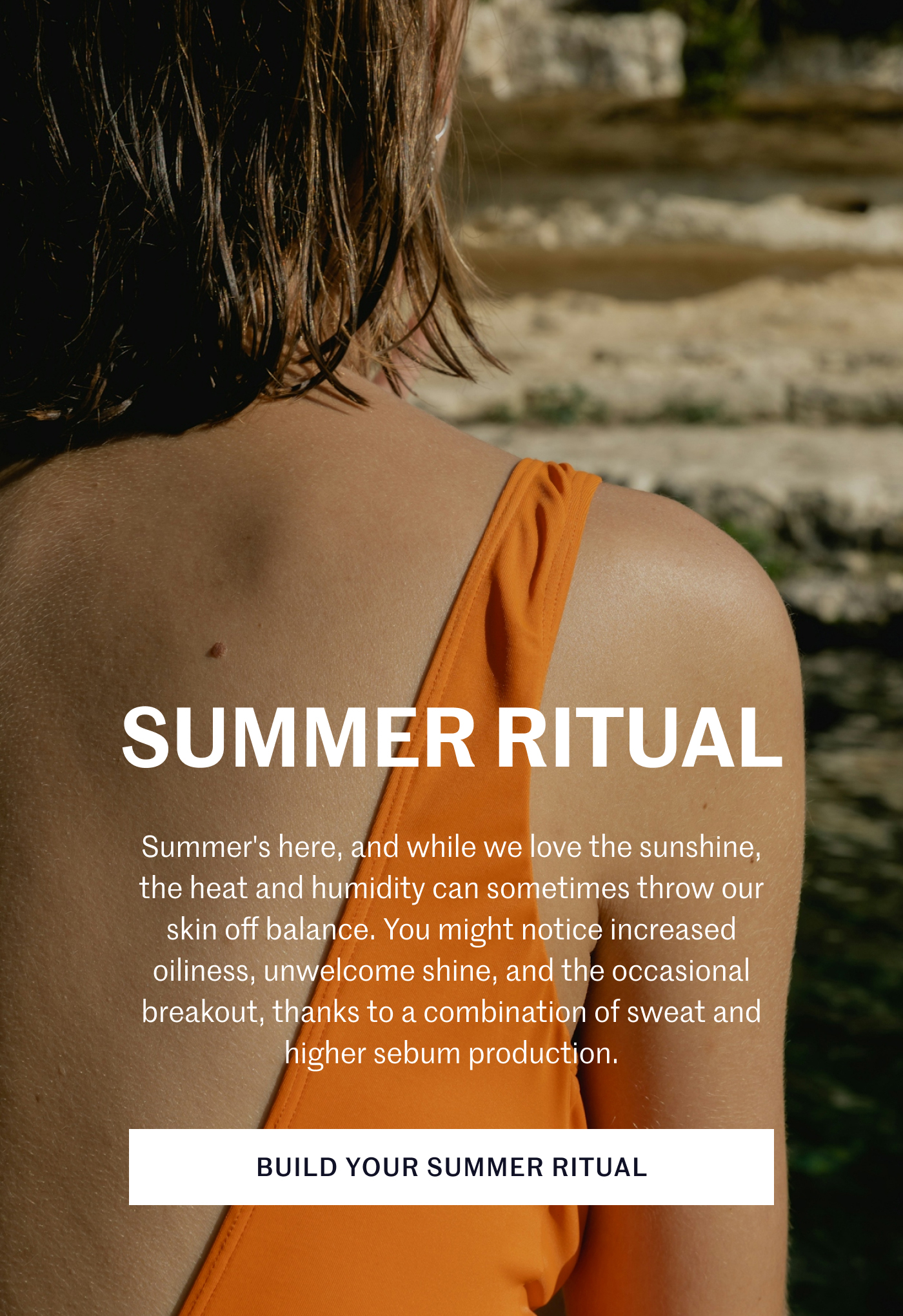 SUMMER RITUAL Summer’s here, and while we love the sunshine, the heat and humidity can sometimes throw our skin off balance. You might notice increased oiliness, unwelcome shine, and the occasional breakout, thanks to a combination of sweat and higher sebum production. BUILD YOUR SUMMER RITUAL