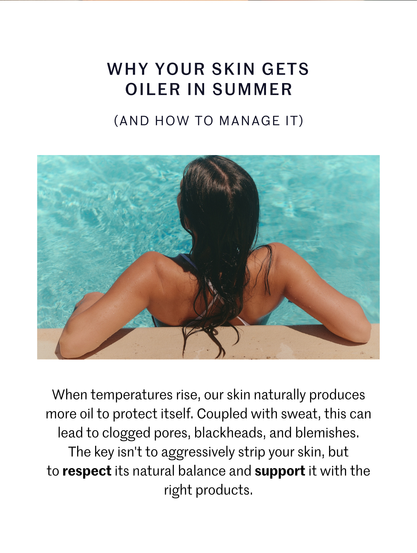 WHY YOUR SKIN GETS OILER IN SUMMER (AND HOW TO MANAGE IT) When temperatures rise, our skin naturally produces more oil to protect itself. Coupled with sweat, this can lead to clogged pores, blackheads, and blemishes. The key isn’t to aggressively strip your skin, but to respect its natural balance and support it with the right products.