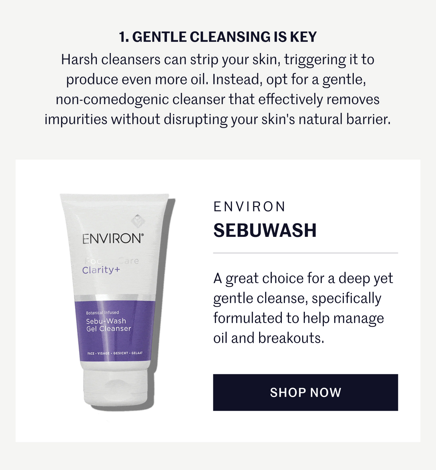 1. GENTLE CLEANSING IS KEY Harsh cleansers can strip your skin, triggering it to produce even more oil. Instead, opt for a gentle, non-comedogenic cleanser that effectively removes impurities without disrupting your skin’s natural barrier. ENVIRON Sebuwash A great choice for a deep yet gentle cleanse, specifically formulated to help manage oil and breakouts. SHOP NOW
