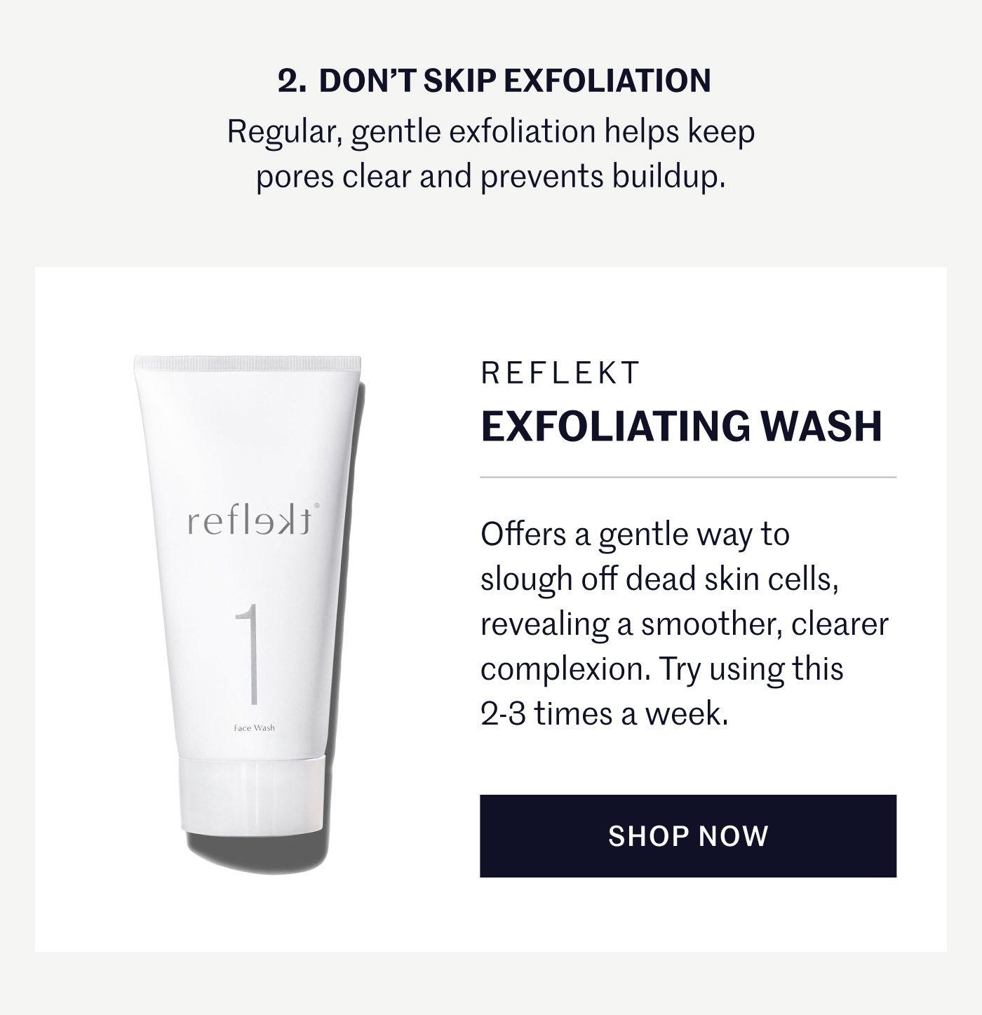 2. DON’T SKIP EXFOLIATION Regular, gentle exfoliation helps keep pores clear and prevents buildup. REFLEKT Exfoliating Wash Offers a gentle way to slough off dead skin cells, revealing a smoother, clearer complexion. Try using this 2–3 times a week. SHOP NOW