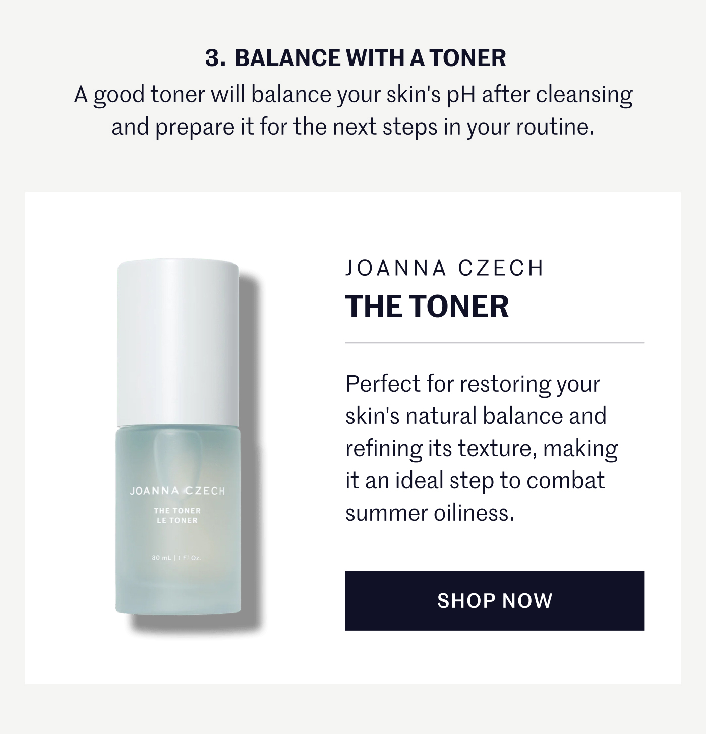 3. BALANCE WITH A TONER A good toner will balance your skin’s pH after cleansing and prepare it for the next steps in your routine. JOANNA CZECH The Toner Perfect for restoring your skin’s natural balance and refining its texture, making it an ideal step to combat summer oiliness. SHOP NOW