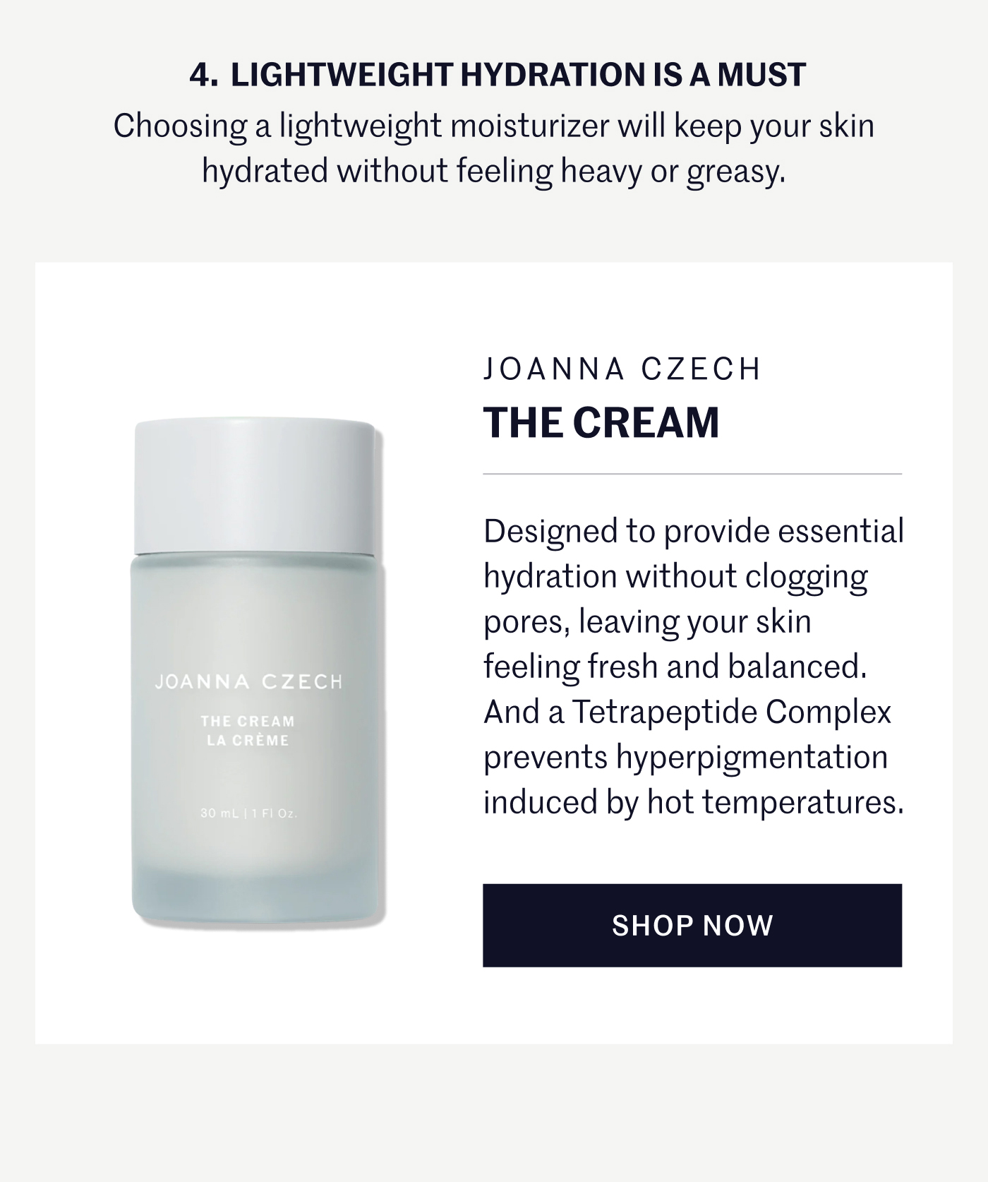 4. LIGHTWEIGHT HYDRATION IS A MUST Choosing a lightweight moisturizer will keep your skin hydrated without feeling heavy or greasy. JOANNA CZECH The Cream Designed to provide essential hydration without clogging pores, leaving your skin feeling fresh and balanced. And a Tetrapeptide Complex prevents hyperpigmentation induced by hot temperatures. SHOP NOW