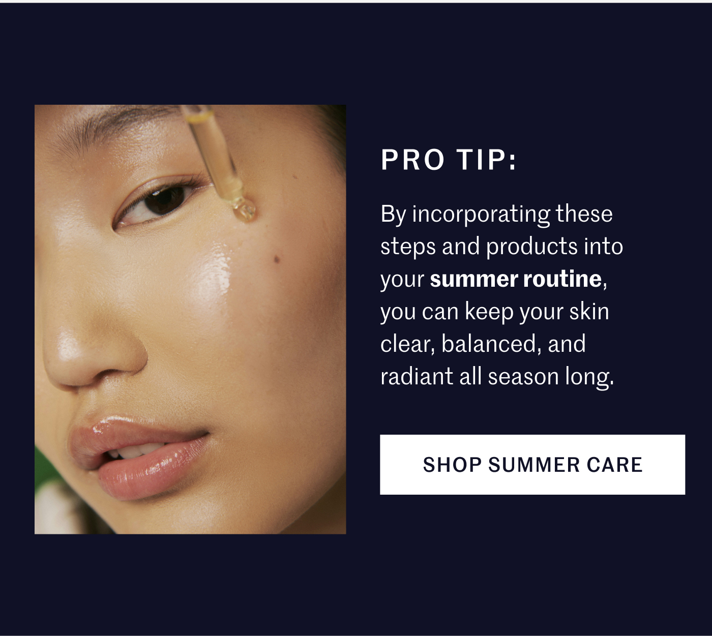 PRO TIP: By incorporating these steps and products into your summer routine, you can keep your skin clear, balanced, and radiant all season long. SHOP SUMMER CARE
