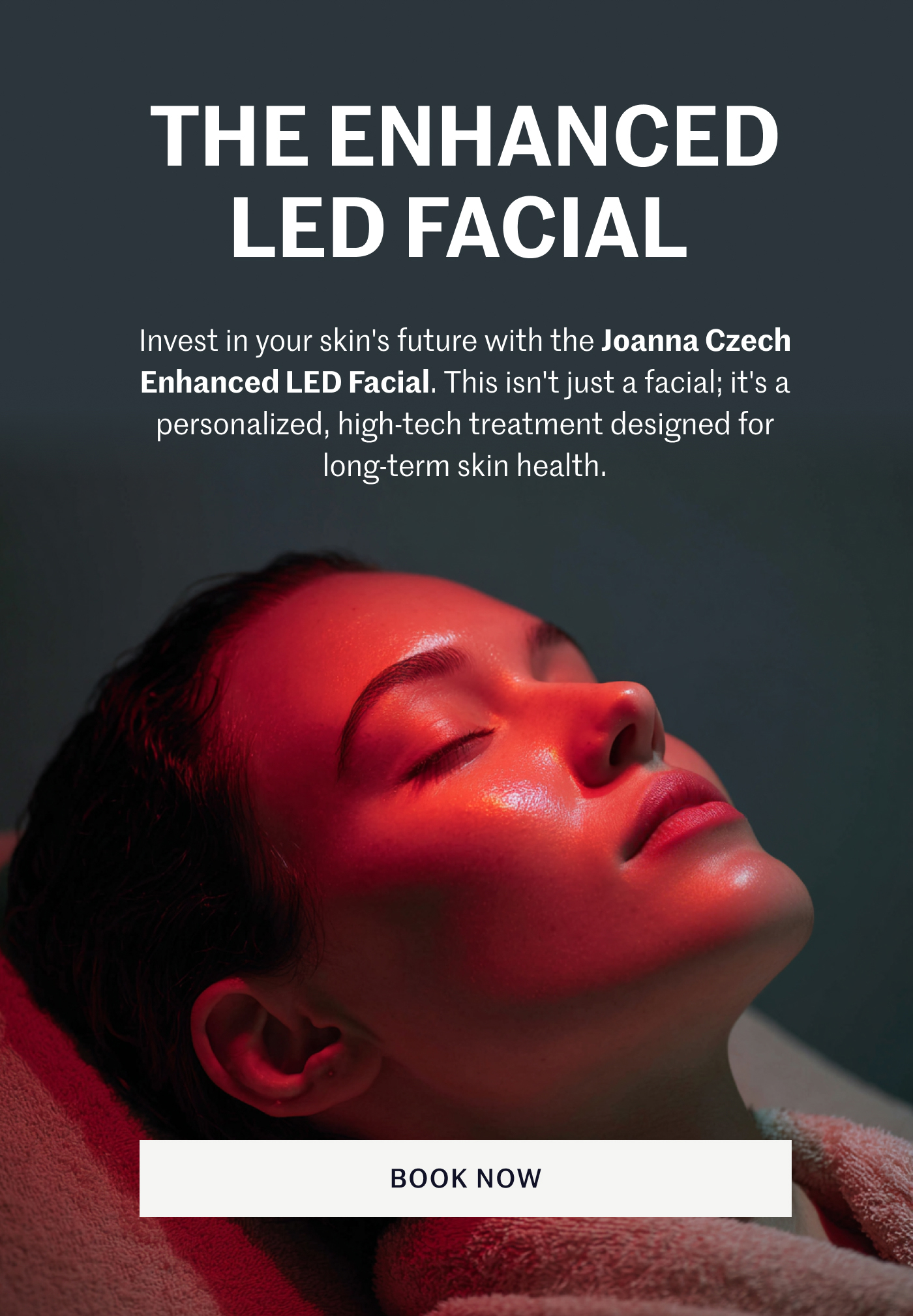 THE ENHANCED LED FACIAL Invest in your skin's future with the Joanna Czech Enhanced LED Facial. This isn't just a facial; it's a personalized, high-tech treatment designed for long-term skin health. BOOK NOW