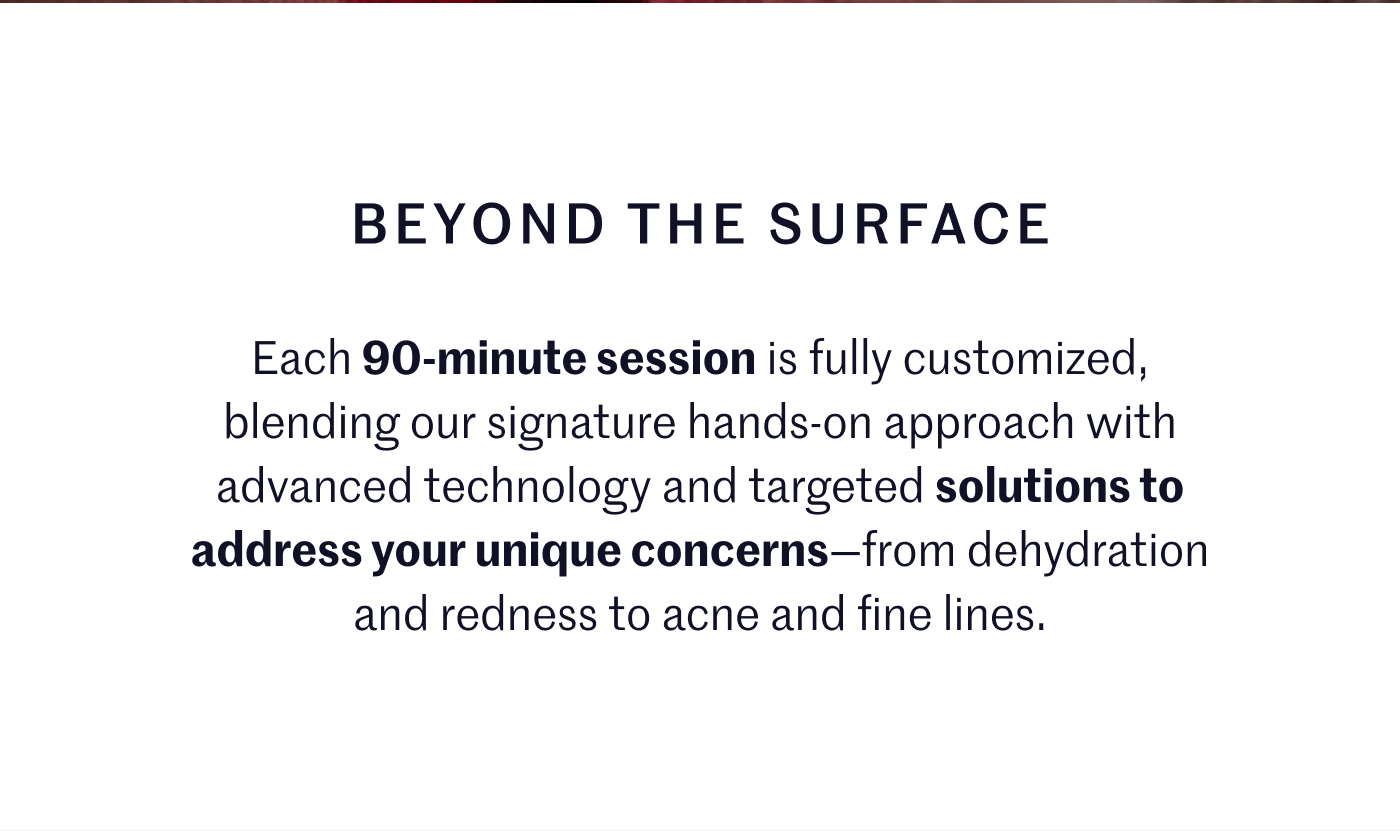 BEYOND THE SURFACE Each 90-minute session is fully customized, blending our signature hands-on approach with advanced technology and targeted solutions to address your unique concerns—from dehydration and redness to acne and fine lines.