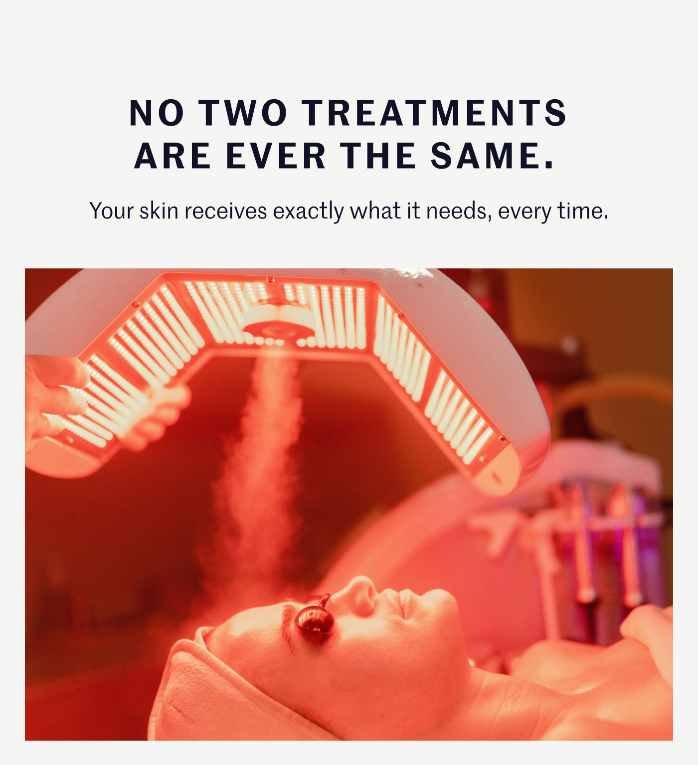 NO TWO TREATMENTS ARE EVER THE SAME. Your skin receives exactly what it needs, every time.