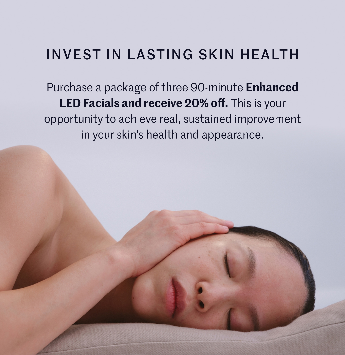 INVEST IN LASTING SKIN HEALTH Purchase a package of three 90-minute Enhanced LED Facials and receive 20% off. This is your opportunity to achieve real, sustained improvement in your skin's health and appearance.