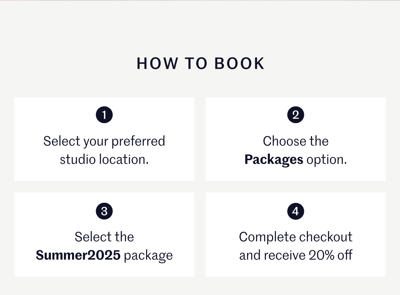HOW TO BOOK  1. Select your preferred studio location.  2. Choose the Packages option.  3. Select the Summer2025 package.  4. Complete checkout and receive 20% off.