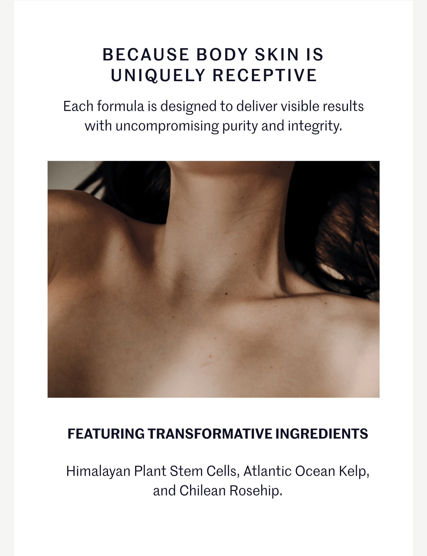 BECAUSE BODY SKIN IS UNIQUELY RECEPTIVE Each formula is designed to deliver visible results with uncompromising purity and integrity. FEATURING TRANSFORMATIVE INGREDIENTS Himalayan Plant Stem Cells, Atlantic Ocean Kelp, and Chilean Rosehip.