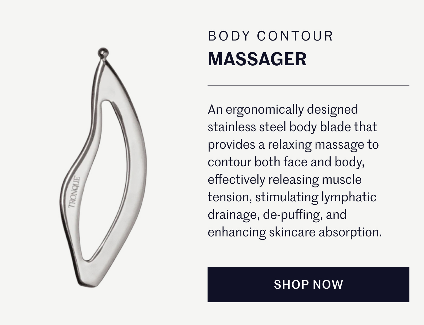 BODY CONTOUR MASSAGER An ergonomically designed stainless steel body blade that provides a relaxing massage to contour both face and body, effectively releasing muscle tension, stimulating lymphatic drainage, de-puffing, and enhancing skincare absorption. SHOP NOW