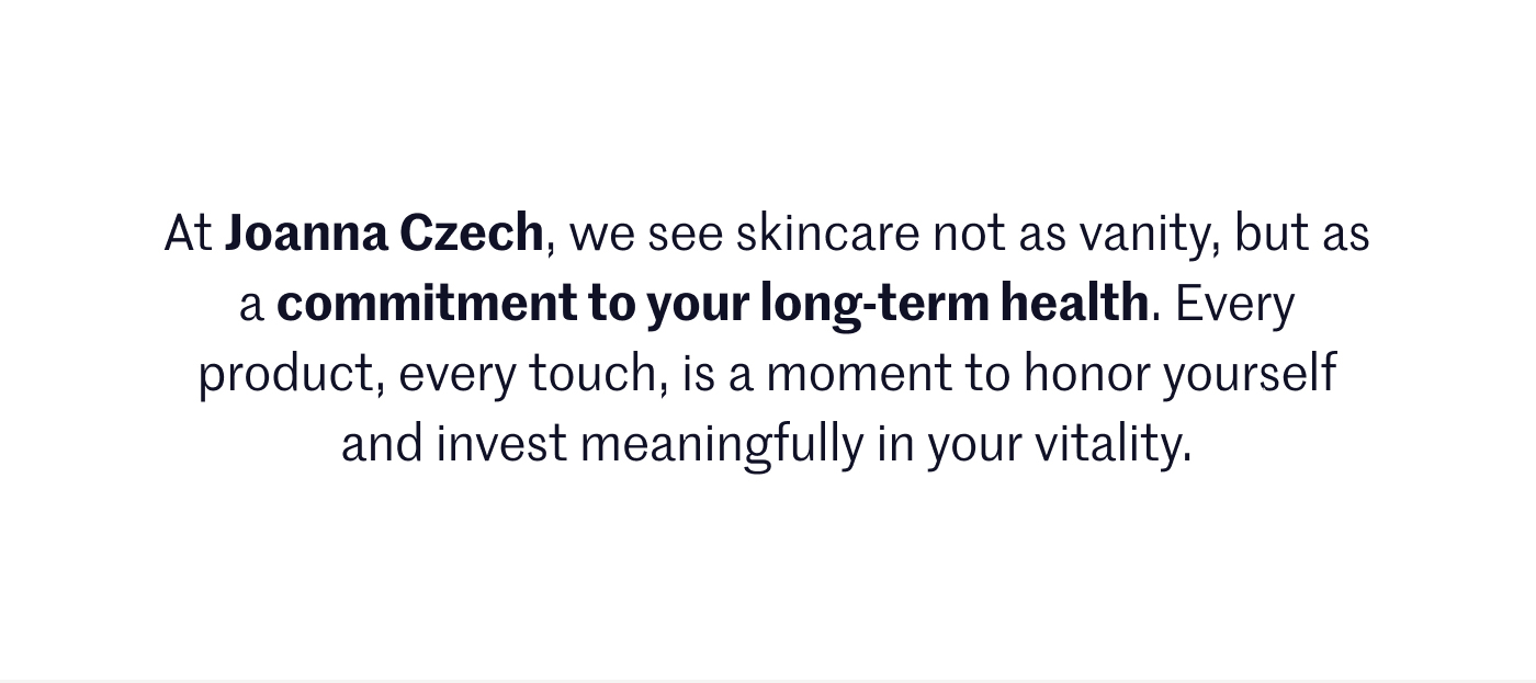 At Joanna Czech, we see skincare not as vanity, but as a commitment to your long-term health. Every product, every touch, is a moment to honor yourself and invest meaningfully in your vitality.