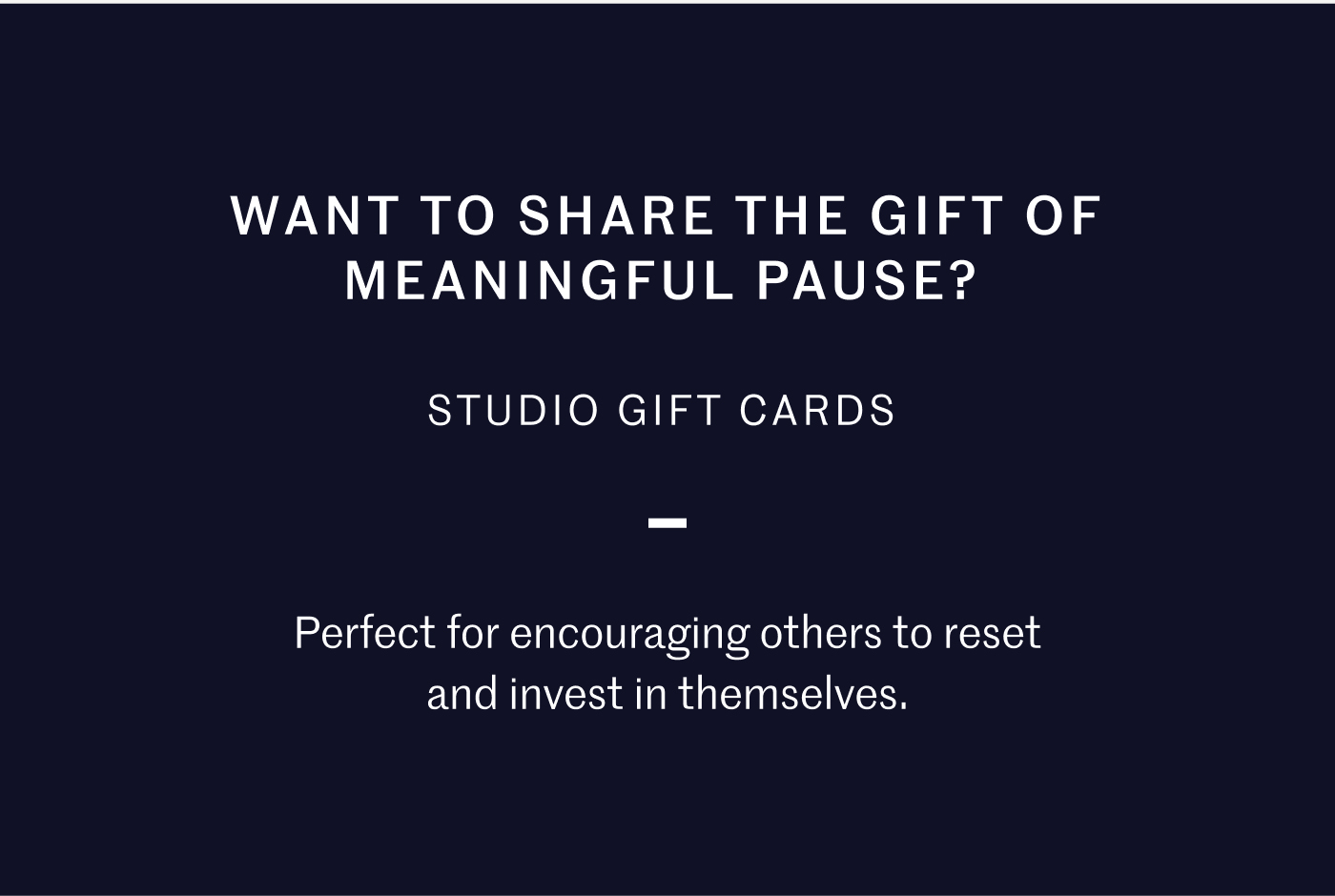 WANT TO SHARE THE GIFT OF MEANINGFUL PAUSE? STUDIO GIFT CARDS Perfect for encouraging others to reset and invest in themselves.