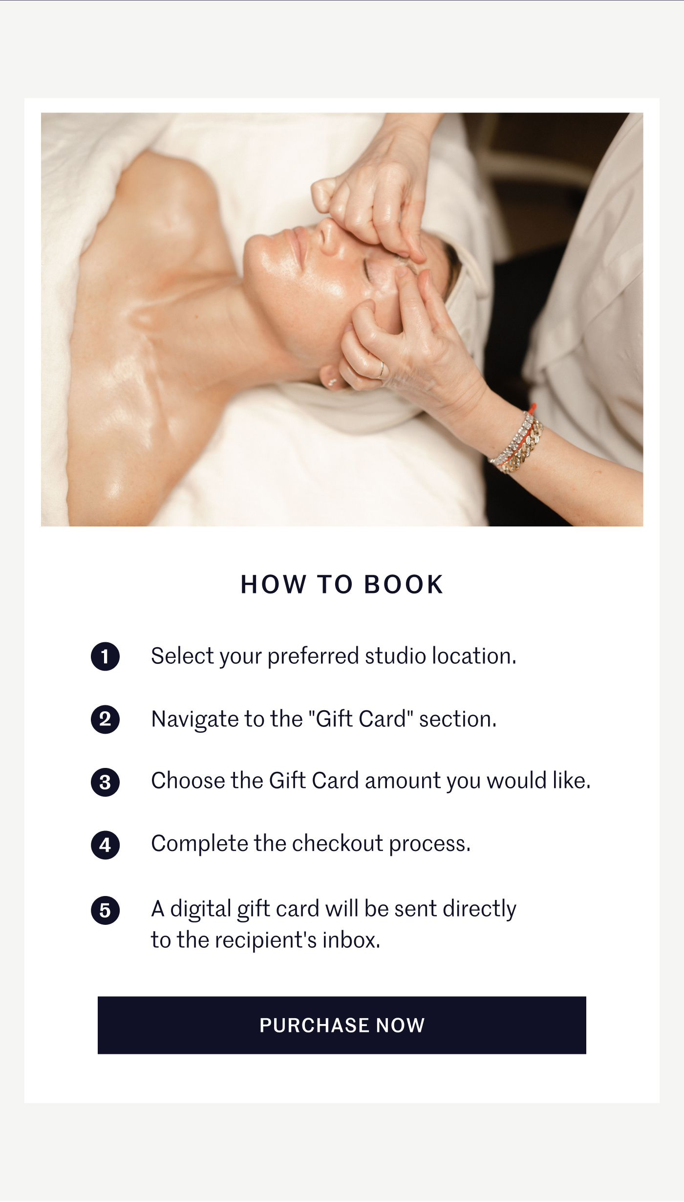 HOW TO BOOK 1. Select your preferred studio location. 2. Navigate to the "Gift Card" section. 3. Choose the Gift Card amount you would like. 4. Complete the checkout process. 5. A digital gift card will be sent directly to the recipient's inbox. PURCHASE NOW