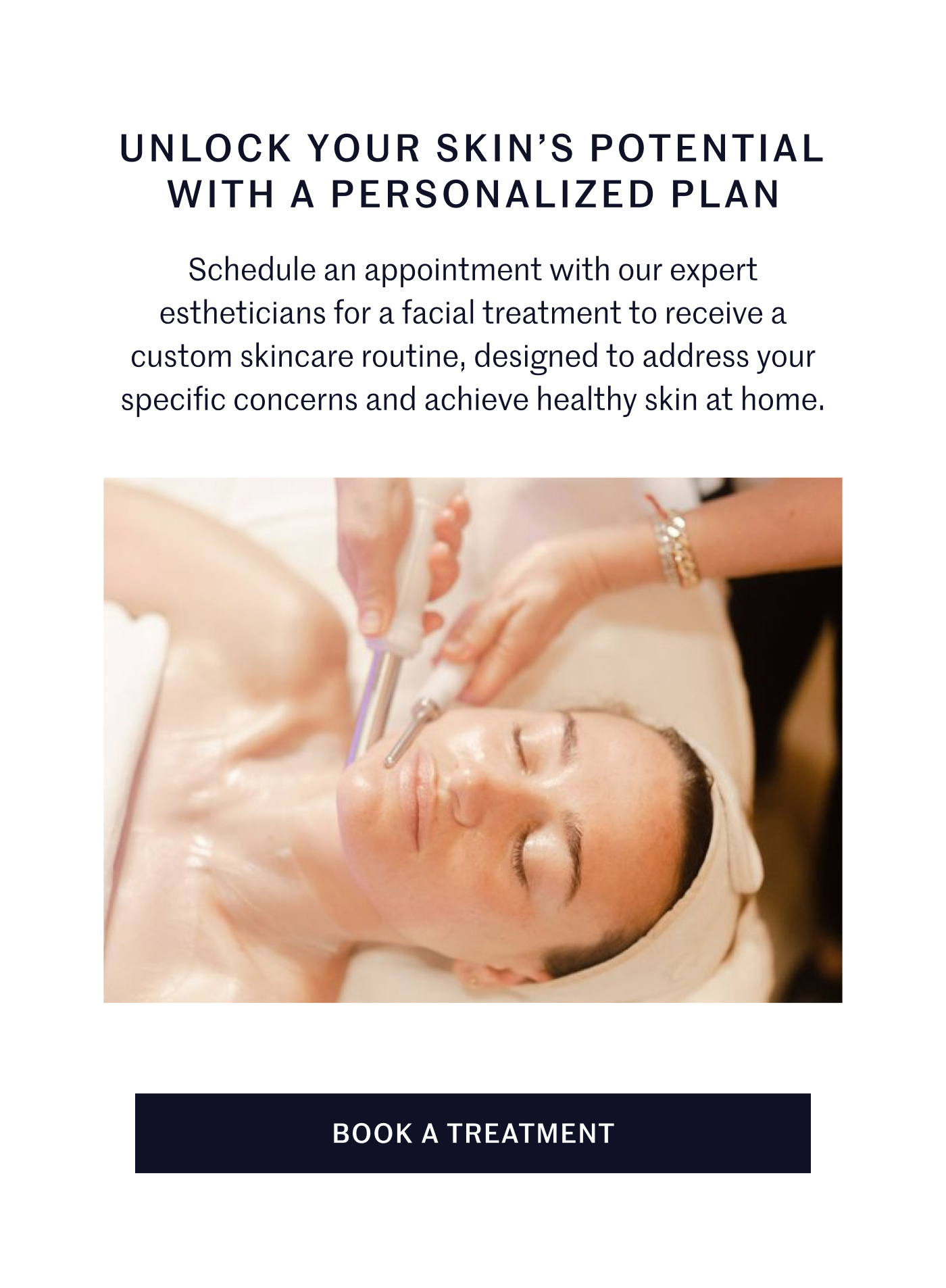 UNLOCK YOUR SKIN’S POTENTIAL WITH A PERSONALIZED PLAN Schedule an appointment with our expert estheticians for a facial treatment to receive a custom skincare routine, designed to address your specific concerns and achieve healthy skin at home. BOOK A TREATMENT