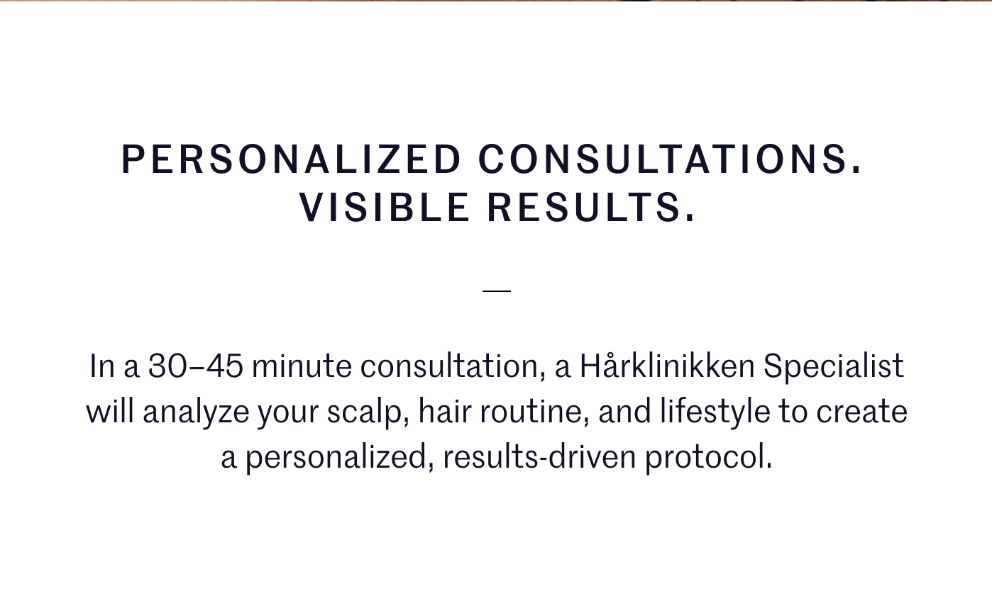 PERSONALIZED CONSULTATIONS.   VISIBLE RESULTS.   In a 30–45 minute consultation, a Hårklinikken Specialist will analyze your scalp, hair routine, and lifestyle to create a personalized, results-driven protocol.