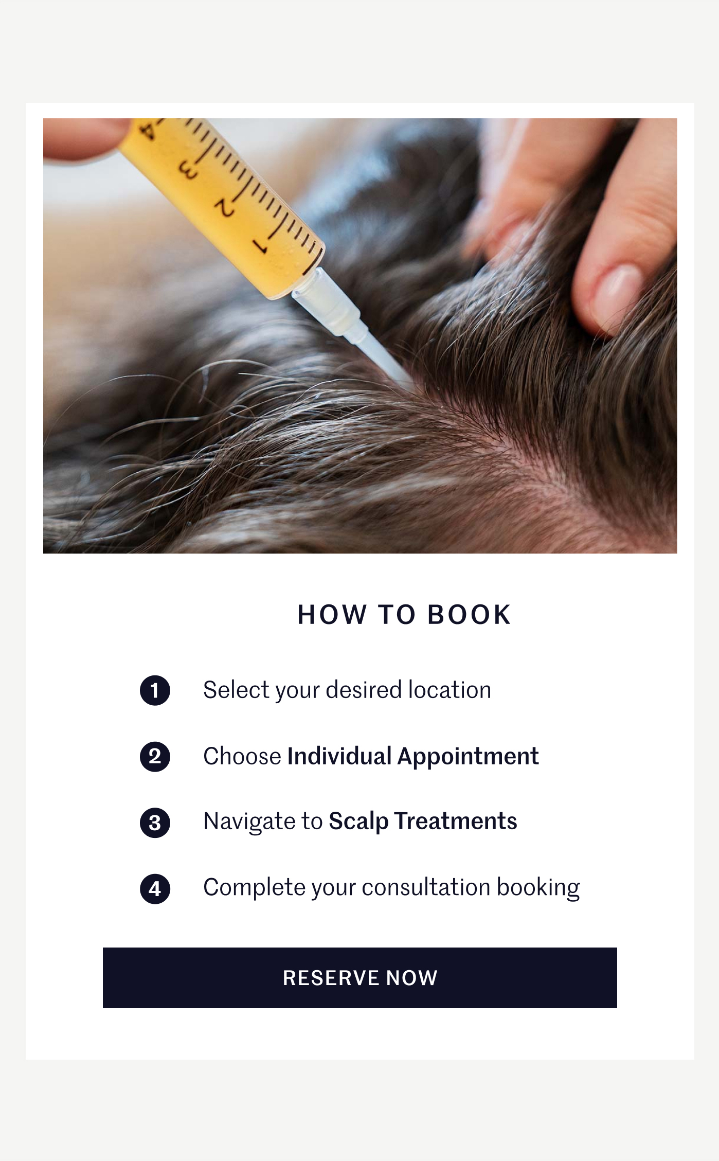 HOW TO BOOK ① Select your desired location ② Choose Individual Appointment ③ Navigate to Scalp Treatments ④ Complete your consultation booking RESERVE NOW