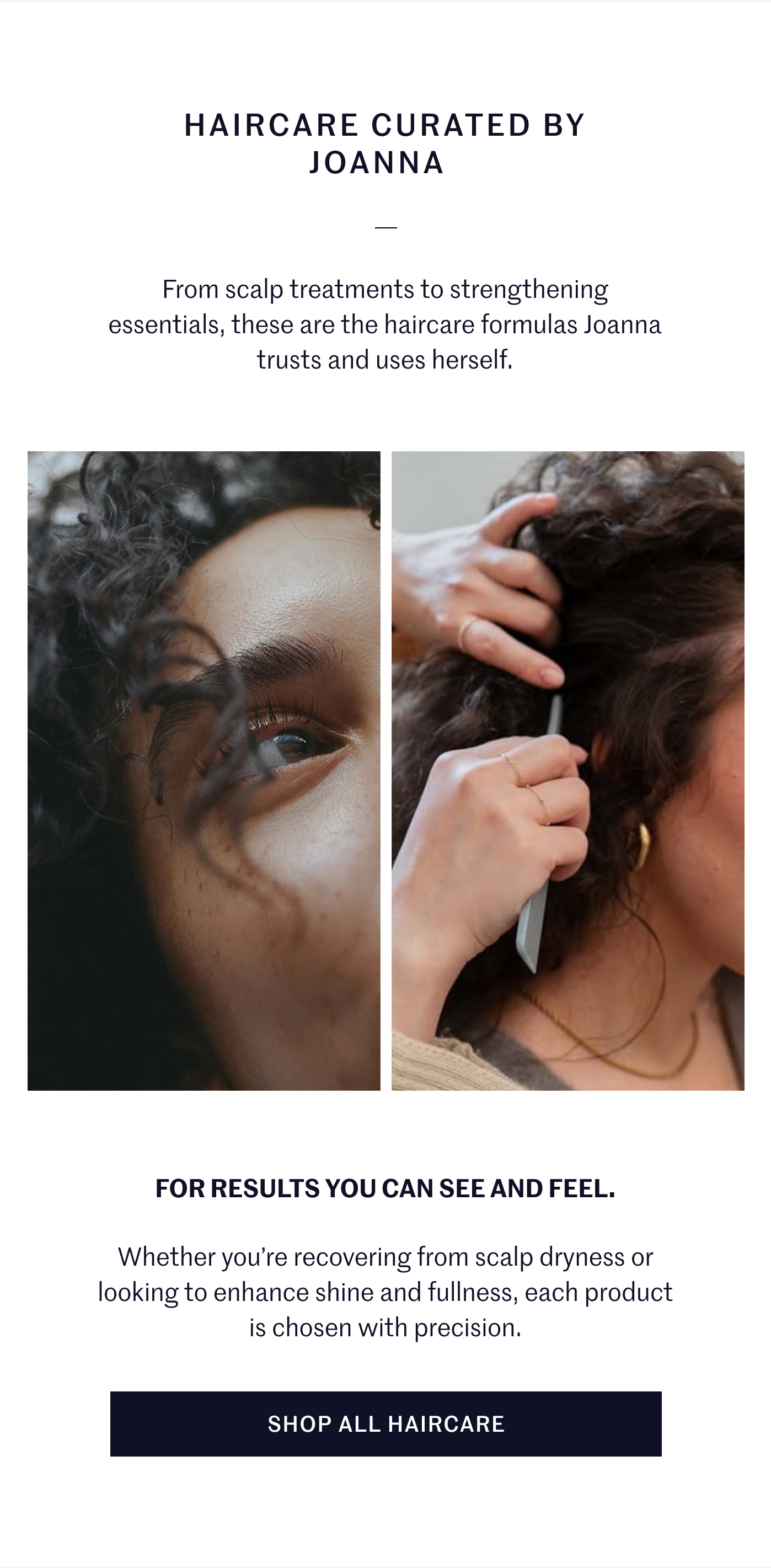 HAIRCARE CURATED BY JOANNA   From scalp treatments to strengthening essentials, these are the haircare formulas Joanna trusts and uses herself.    FOR RESULTS YOU CAN SEE AND FEEL.   Whether you're recovering from scalp dryness or looking to enhance shine and fullness, each product is chosen with precision. SHOP ALL HAIRCARE